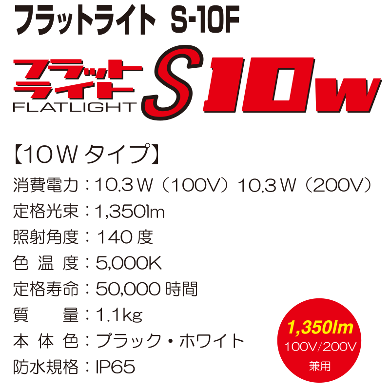 フラットライト　S-10F【10Wタイプ】 消費電力：10.3W（100V） 10.3W（200V） 定格光束：1,350lm 照射角度：140度 色温度：5,000K 定格寿命：50,000時間 質量：1.1kg 本体色：ブラック・ホワイト 防水規格：IP65