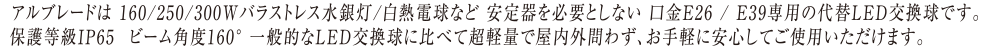   アルブレードは160/250/300Wバラストレス水銀灯/白熱電球など　安定器を必要としない口金E26/E39専用の代替LED交換球です。  保護等級IP65　ビーム角度160°　一般的なLED交換球に比べて超軽量で屋内外問わず、お気軽に安心してご使用いただけます。