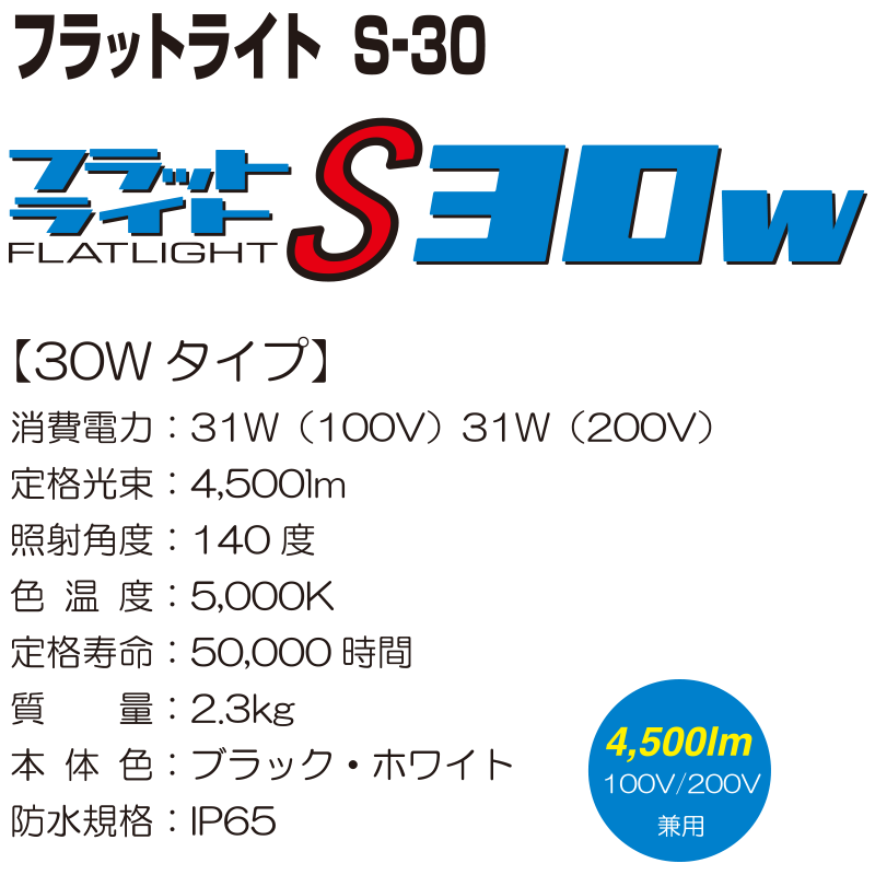 フラットライト　S-30【30Wタイプ】 消費電力：31W（100V） 31W（200V） 定格光束：4,500lm 照射角度：140度 色温度：5,000K 定格寿命：50,000時間 質量：2.3kg 本体色：ブラック・ホワイト 防水規格：IP65