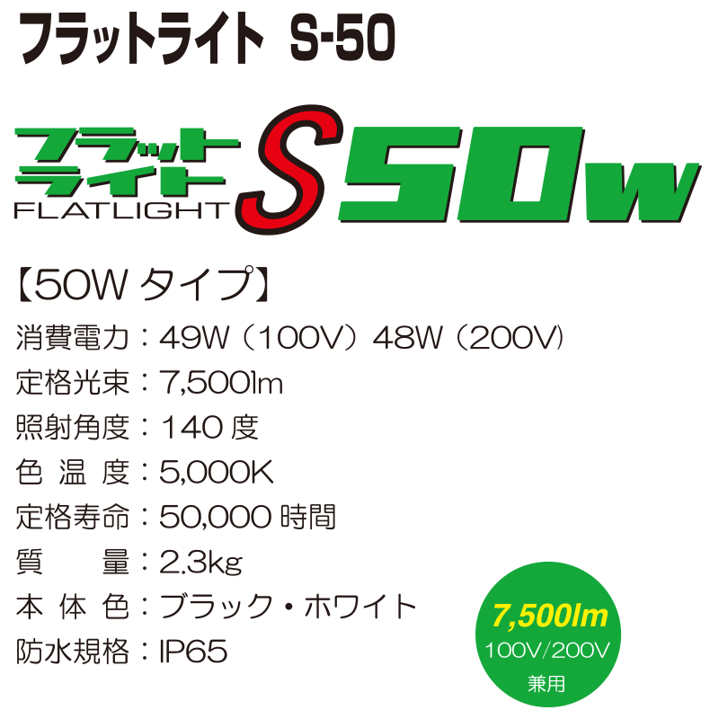 フラットライト　S-50【50Wタイプ】 消費電力：49W（100V） 48W（200V） 定格光束：7,500lm 照射角度：140度 色温度：5,000K 定格寿命：50,000時間 質量：2.3kg 本体色：ブラック・ホワイト 防水規格：IP65